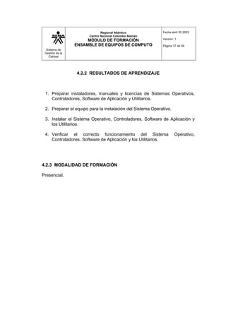 Sistema de
Gestión de la
Calidad
Regional Atlántico
Centro Nacional Colombo Alemán
MÓDULO DE FORMACIÓN
ENSAMBLE DE EQUIPOS DE COMPUTO
Fecha abril 30 2003
Versión: 1
Página 37 de 56
4.2.2 RESULTADOS DE APRENDIZAJE
1. Preparar instaladores, manuales y licencias de Sistemas Operativos,
Controladores, Software de Aplicación y Utilitarios.
2. Preparar el equipo para la instalación del Sistema Operativo.
3. Instalar el Sistema Operativo, Controladores, Software de Aplicación y
los Utilitarios.
4. Verificar el correcto funcionamiento del Sistema Operativo,
Controladores, Software de Aplicación y los Utilitarios.
4.2.3 MODALIDAD DE FORMACIÓN
Presencial.
 