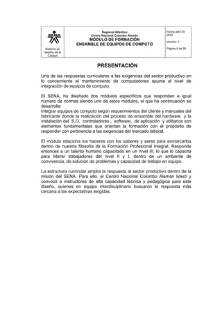 Sistema de
Gestión de la
Calidad
Regional Atlántico
Centro Nacional Colombo Alemán
MÓDULO DE FORMACIÓN
ENSAMBLE DE EQUIPOS DE COMPUTO
Fecha abril 30
2003
Versión: 1
Página 4 de 56
PRESENTACIÓN
Una de las respuestas curriculares a las exigencias del sector productivo en
lo concerniente al mantenimiento de computadores apunta al nivel de
integración de equipos de computo.
El SENA, ha diseñado dos módulos específicos que responden a igual
número de normas siendo uno de estos módulos, el que ha continuación se
desarrolla:
Integrar equipos de computo según requerimientos del cliente y manuales del
fabricante donde la realización del proceso de ensamble del hardware y la
instalación del S.O, controladores , software, de aplicación y utilitarios son
elementos fundamentales que orientan la formación con el propósito de
responder con pertinencia a las exigencias del mercado laboral.
El módulo relaciona los haceres con los saberes y seres para enmarcarlos
dentro de nuestra filosofía de la Formación Profesional Integral. Responde
entonces a un talento humano capacitado en un nivel III, lo que lo capacita
para liderar trabajadores del nivel II y I, dentro de un ambiente de
convivencia, de solución de problemas y capacidad de trabajo en equipo.
La estructura curricular amplía la respuesta al sector productivo dentro de la
misión del SENA. Para ello, el Centro Nacional Colombo Alemán lideró y
convocó a instructores de alta capacidad técnica y pedagógica para este
diseño, quienes en equipo interdisciplinario buscaron la respuesta más
cercana a las expectativas exigidas.
 