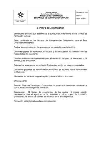 Sistema de Gestión
de la Calidad
Regional Atlántico
Centro Nacional Colombo Alemán
MÓDULO DE FORMACIÓN
ENSAMBLE DE EQUIPOS DE COMPUTO
Fecha abril 30 2003
Versión: 1
Página 56 de 56
5. PERFIL DEL INSTRUCTOR
El Instructor Docente que desarrollará el currículo en lo referente a este Módulo de
Formación deberá:
Estar certificado en las Normas de Competencias Obligatorias para el Área
Ocupacional Docencia:
Evaluar las competencias de acuerdo con los estándares establecidos.
Concertar planes de formación, o estudio, y de evaluación, de acuerdo con las
necesidades del estudiante.
Diseñar ambientes de aprendizaje para el desarrollo del plan de formación, o de
estudio, y de evaluación.
Orientar los procesos de aprendizaje- Evaluación, según los planes concertados.
Desarrollar procesos de administración educativa, de acuerdo con la normatividad
institucional.
Almacenar los recursos asignados para prestar el servicio educativo.
Otras opciones
Estudio: Título de Tecnólogo o Cuatro años de estudios Universitarios relacionados
con la especialidad objeto de formación.
Experiencia: 24 Meses de experiencia, de los cuales 18 meses estarán
relacionados con el ejercicio de la profesión u oficio objeto de formación
profesional; y 6 meses de labores de docencia en el área específica.
Formación pedagógica basada en competencias
 