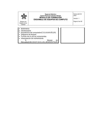 Sistema de
Gestión de la
Calidad
Regional Atlántico
Centro Nacional Colombo Alemán
MÓDULO DE FORMACIÓN
ENSAMBLE DE EQUIPOS DE COMPUTO
Fecha abril 30
2003
Versión: 1
Página 8 de 56
• Multimetros
• Osciloscopios
T. Arquitectura del computador(C,G,I,K,M,N,Ñ,Q,R)
• Diagrama de bloques
• Función de c/u de los componentes
• Interpretación de motherboards
8. Manejo de
Manuales(A,B,C,D,E,F,G,H,I,J,K,L,M,N,Ñ,O,P,Q,R)
 