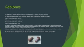 Roblones
Un roblón es un elemento de acero, empleado para materializar la unión de estructuras metálicas.
La forma del roblón es similar a la de un tornillo, pero sin rosca. La Norma EA-95 distingue tres clases:
Clase E: roblones de cabeza esférica.
Roblones o remaches de cabeza esférica.
Clase B: roblones de cabeza bombeada.
Clase P: roblones de cabeza plana.
El roblón se introduce en los agujeros de las chapas metálicas de la unión a realizar. Posteriormente, la punta del mismo (parte
opuesta a la cabeza), se calienta hasta alcanzar una temperatura suficiente para moldearla, dándole, generalmente, la misma forma
que la cabeza. De esta forma las chapas metálicas quedan unidas.
Actualmente, prácticamente no se emplean uniones con roblones. La mayoría de las uniones de estructuras metálicas se realizan
mediante tornillos (ordinarios, calibrados, o de alta resistencia), o mediante soldadura.
No obstante, muchas obras importantes han sido ejecutadas mediante roblones, como por ejemplo, la Torre Eiffel.
 