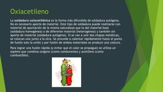 Oxiacetileno
La soldadura oxiacetilénica es la forma más difundida de soldadura autógena.
No es necesario aporte de material. Este tipo de soldadura puede realizarse con
material de aportación de la misma naturaleza que la del material base
(soldadura homogénea) o de diferente material (heterogénea) y también sin
aporte de material (soldadura autógena). Si se van a unir dos chapas metálicas,
se colocan una junto a la otra. Se procede a calentar rápidamente hasta el punto
de fusión solo la unión y por fusión de ambos materiales se produce una costura.
Para lograr una fusión rápida (y evitar que el calor se propague) se utiliza un
soplete que combina oxígeno (como comburente) y acetileno (como
combustible).
 