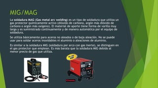 MIG/MAG
La soldadura MAG (Gas metal arc welding) es un tipo de soldadura que utiliza un
gas protector químicamente activo (dióxido de carbono, argón más dióxido de
carbono o argón más oxígeno). El material de aporte tiene forma de varilla muy
larga y es suministrado continuamente y de manera automática por el equipo de
soldadura.
Se utiliza básicamente para aceros no aleados o de baja aleación. No se puede
usar para soldar aceros inoxidables ni aluminio o aleaciones de aluminio.
Es similar a la soldadura MIG (soldadura por arco con gas inerte), se distinguen en
el gas protector que emplean. Es más barata que la soldadura MIG debido al
menor precio de gas que utiliza.
 
