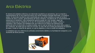 Arco Eléctrico
El sistema de soldadura eléctrica con electrodo recubierto se caracteriza, por la creación y
mantenimiento de un arco eléctrico entre una varilla metálica llamada electrodo, y la pieza a
soldar. El electrodo recubierto está constituido por una varilla metálica a la que se le da el
nombre de alma o núcleo, generalmente de forma cilíndrica, recubierta de un revestimiento de
sustancias no metálicas, cuya composición química puede ser muy variada, según las
características que se requieran en el uso. El revestimiento puede ser básico, rutílico y
celulósico. Para realizar una soldadura por arco eléctrico se induce una diferencia de
potencial entre el electrodo y la pieza a soldar, con lo cual se ioniza el aire entre ellos y pasa a
ser conductor, de modo que se cierra el circuito. El calor del arco funde parcialmente el material
de base y funde el material de aporte, el cual se deposita y crea el cordón de soldadura.
La soldadura por arco eléctrico es utilizada comúnmente debido a la facilidad de transporte y a la
economía de dicho proceso.
 
