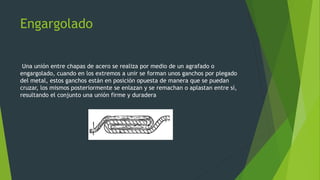 Engargolado
Una unión entre chapas de acero se realiza por medio de un agrafado o
engargolado, cuando en los extremos a unir se forman unos ganchos por plegado
del metal, estos ganchos están en posición opuesta de manera que se puedan
cruzar, los mismos posteriormente se enlazan y se remachan o aplastan entre sí,
resultando el conjunto una unión firme y duradera
 