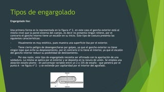Tipos de engargolado
Engargolado liso:
Una primera forma es la representada en la figura nº 2, en este caso el gancho exterior está al
mismo nivel que la pared externa del cuerpo, es decir no presenta ningún relieve, por el
contrario el gancho interno tiene un escalón en su inicio. Este tipo de costura presenta las
siguientes características:
- Visualmente es muy estético, pues muestra una superficie lisa por el exterior.
- Tiene cierto peligro de desengancharse por golpes, ya que el gancho exterior no tiene
ningún tope que evite su desplazamiento, por el contrario sí lo tiene el interior, ya que el escalón
del gancho interior reduce su posibilidad de deslizamiento.
- Por esa razón, este tipo de engargolado necesita ser afirmado con la aportación de una
soldadura. La misma se aplica por el exterior y se deposita en la ranura de unión. Se emplea una
aleación estaño-plomo – en porcentaje variable entre un 2 a 33% de estaño – que penetra por el
punto A – ve figura nº 2 – y se extiende por capilaridad por el interior del agrafado.
 