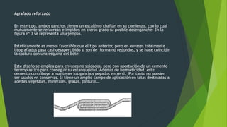Agrafado reforzado
En este tipo, ambos ganchos tienen un escalón o chaflán en su comienzo, con lo cual
mutuamente se refuerzan e impiden en cierto grado su posible desenganche. En la
figura nº 3 se representa un ejemplo.
Estéticamente es menos favorable que el tipo anterior, pero en envases totalmente
litografiados pasa casi desapercibido si son de forma no redondos, y se hace coincidir
la costura con una esquina del bote.
Este diseño se emplea para envases no soldados, pero con aportación de un cemento
termoplastico para conseguir su estanqueidad. Además de hermeticidad, este
cemento contribuye a mantener los ganchos pegados entre sí. Por tanto no pueden
ser usados en conservas. Si tiene un amplio campo de aplicación en latas destinadas a
aceites vegetales, minerales, grasas, pinturas…
 