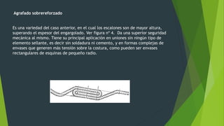 Agrafado sobrereforzado
Es una variedad del caso anterior, en el cual los escalones son de mayor altura,
superando el espesor del engargolado. Ver figura nº 4. Da una superior seguridad
mecánica al mismo. Tiene su principal aplicación en uniones sin ningún tipo de
elemento sellante, es decir sin soldadura ni cemento, y en formas complejas de
envases que generen más tensión sobre la costura, como pueden ser envases
rectangulares de esquinas de pequeño radio.
 