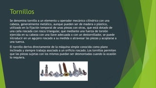 Tornillos
Se denomina tornillo a un elemento u operador mecánico cilíndrico con una
cabeza, generalmente metálico, aunque pueden ser de madera o plástico,
utilizado en la fijación temporal de unas piezas con otras, que está dotado de
una caña roscada con rosca triangular, que mediante una fuerza de torsión
ejercida en su cabeza con una llave adecuada o con un destornillador, se puede
introducir en un agujero roscado a su medida o atravesar las piezas y acoplarse a
una tuerca.
El tornillo deriva directamente de la máquina simple conocida como plano
inclinado y siempre trabaja asociado a un orificio roscado. Los tornillos permiten
que las piezas sujetas con los mismos puedan ser desmontadas cuando la ocasión
lo requiera.
 