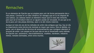 Remaches
Es un elemento de fijación que se emplea para unir de forma permanente dos o
más piezas. Consiste en un tubo cilíndrico (el vástago) que en su fin dispone de
una cabeza. Las cabezas tienen un diámetro mayor que el resto del remache,
para que así al introducir éste en un agujero pueda ser encajado. El uso que se le
da es para unir dos piezas distintas, sean o no del mismo material.
Aunque se trata de uno de los métodos de unión más antiguos que hay, hoy en día
su importancia como técnica de montaje es mayor que nunca. Esto es debido, en
parte, por el desarrollo de técnicas de automatización que consiguen abaratar el
proceso de unión. Los campos en los que más se usa el remachado como método
de fijación son: automotriz, electrodomésticos, muebles, hardware, industria
militar, metales laminados, entre otros muchos.
 