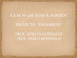 E.E.M. Nº 208 “JUAN B. ALBERDI”

  PROYECTO “ENSAMBLES”

  PROF. ADRIÁN GONZALEZ
   PROF. PABLO REINWALD
 