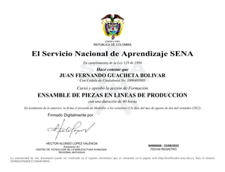 S
Libertad y orden
REPÚBLICA DE COLOMBIA
El Servicio Nacional de Aprendizaje SENA
En cumplimiento de la Ley 119 de 1994
Hace constar que
JUAN FERNANDO GUACHETA BOLIVAR
Con Cedula de Ciudadania No. 1000403983
Cursó y aprobó la acción de Formación
ENSAMBLE DE PIEZAS EN LINEAS DE PRODUCCION
con una duración de 40 horas
En testimonio de lo anterior. se firma el presente en Medellín. a los veintitres (23) dias del mes de agosto de dos mil veintidos (2022)
HECTOR ALONSO LOPEZ VALENCIA
Subdirector (E)
CENTRO DE TECNOLOGÍA DE LA MANUFACTURA AVANZADA.
REGIONAL ANTIOQUIA
84966669 - 23/08/2022
FECHA REGISTRO
La autenticidad de este documento puede ser verificada en el registro electrónico que se encuentra en la página web http://certificados.sena.edu.co, bajo el número
9204002595082CC1000403983C.
Firmado Digitalmente por
2022.09.21
12:07:37
 