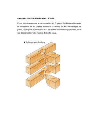 ENSAMBLE DE PALMA O ENTALLADURA
Es un tipo de ensamble a media madera en T, que no debilita sensiblemente
la resistencia de las piezas sometidas a flexión. En los ensamblajes de
palma, en la parte horizontal de la T se realiza el llamado espaldonado, en el
que descansa la media madera de la otra pieza.
 