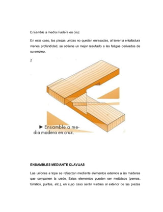 Ensamble a media madera en cruz
En este caso, las piezas unidas no quedan enrasadas, al tener la entalladura
menos profundidad, se obtiene un mejor resultado a las fatigas derivadas de
su empleo.
ENSAMBLES MEDIANTE CLAVIJAS
Las uniones a tope se refuerzan mediante elementos externos a las maderas
que componen la unión. Estos elementos pueden ser metálicos (pernos,
tornillos, puntas, etc.), en cuyo caso serán visibles al exterior de las piezas
 