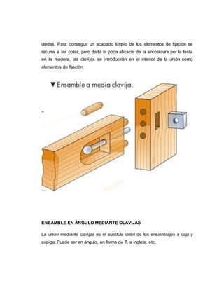 unidas. Para conseguir un acabado limpio de los elementos de fijación se
recurre a las colas, pero dada la poca eficacia de la encoladura por la testa
en la madera, las clavijas se introducirán en el interior de la unión como
elementos de fijación.
ENSAMBLE EN ÁNGULO MEDIANTE CLAVIJAS
La unión mediante clavijas es el sustituto débil de los ensamblajes a caja y
espiga. Puede ser en ángulo, en forma de T, a inglete, etc.
 