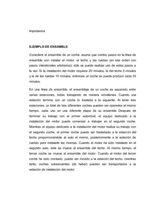 Importancia
EJEMPLO DE ENSAMBLE
Considere el ensamble de un coche: asuma que ciertos pasos en la línea de
ensamble son instalar el motor, el techo y las ruedas (en ese orden con
pasos intersticiales arbitrarios); sólo se puede realizar uno de estos pasos a
la vez. Si la instalación del motor requiere 20 minutos, la del techo 5 minutos
y la de las ruedas 10 minutos, entonces un coche se puede producir cada 35
minutos.
En una línea de ensamble, el ensamblaje de un coche es separado entre
varias estaciones, todas trabajando de manera simultánea. Cuando una
estación termina con un coche lo traslada a la siguiente. Al tener tres
estaciones, un total de tres diferentes coches pueden ser operados al mismo
tiempo, cada uno en una diferente etapa de su ensamble Después de
terminar su trabajo con el primer automóvil, el equipo dedicado a la
instalación del motor puede comenzar a trabajar en el segundo coche.
Mientras el equipo dedicado a la instalación del motor realiza su trabajo con
el segundo coche, el primer coche puede ser trasladado a la estación del
techo proporcionándole al auto el mismo, posteriormente a la estación de
ruedas para instalarle las mismas. Cuando el motor ha sido instalado en el
segundo auto, éste se mueve al ensamble del techo. Al mismo tiempo, el
tercer coche se mueve al ensamble del motor. Cuando el motor del tercer
coche ha sido montado, puede ser movido a la estación del techo, mientras
tanto, coches subsecuentes (de haber) pueden ser transportados a la
estación de instalación del motor.
 
