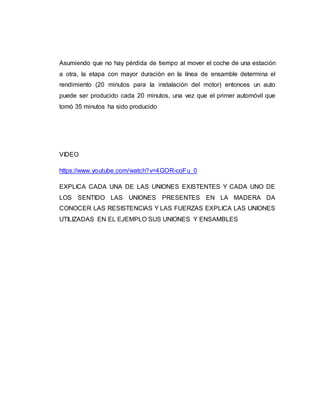 Asumiendo que no hay pérdida de tiempo al mover el coche de una estación
a otra, la etapa con mayor duración en la línea de ensamble determina el
rendimiento (20 minutos para la instalación del motor) entonces un auto
puede ser producido cada 20 minutos, una vez que el primer automóvil que
tomó 35 minutos ha sido producido
VIDEO
https://www.youtube.com/watch?v=4GOR-coFu_0
EXPLICA CADA UNA DE LAS UNIONES EXISTENTES Y CADA UNO DE
LOS SENTIDO LAS UNIONES PRESENTES EN LA MADERA DA
CONOCER LAS RESISTENCIAS Y LAS FUERZAS EXPLICA LAS UNIONES
UTILIZADAS EN EL EJEMPLO SUS UNIONES Y ENSAMBLES
 