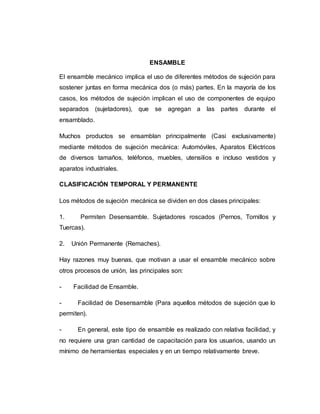 ENSAMBLE
El ensamble mecánico implica el uso de diferentes métodos de sujeción para
sostener juntas en forma mecánica dos (o más) partes. En la mayoría de los
casos, los métodos de sujeción implican el uso de componentes de equipo
separados (sujetadores), que se agregan a las partes durante el
ensamblado.
Muchos productos se ensamblan principalmente (Casi exclusivamente)
mediante métodos de sujeción mecánica: Automóviles, Aparatos Eléctricos
de diversos tamaños, teléfonos, muebles, utensilios e incluso vestidos y
aparatos industriales.
CLASIFICACIÓN TEMPORAL Y PERMANENTE
Los métodos de sujeción mecánica se dividen en dos clases principales:
1. Permiten Desensamble. Sujetadores roscados (Pernos, Tornillos y
Tuercas).
2. Unión Permanente (Remaches).
Hay razones muy buenas, que motivan a usar el ensamble mecánico sobre
otros procesos de unión, las principales son:
- Facilidad de Ensamble.
- Facilidad de Desensamble (Para aquellos métodos de sujeción que lo
permiten).
- En general, este tipo de ensamble es realizado con relativa facilidad, y
no requiere una gran cantidad de capacitación para los usuarios, usando un
mínimo de herramientas especiales y en un tiempo relativamente breve.
 
