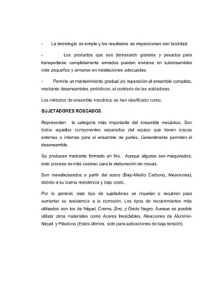 - La tecnología es simple y los resultados se inspeccionan con facilidad.
- Los productos que son demasiado grandes y pesados para
transportarse completamente armados pueden enviarse en subensambles
más pequeños y armarse en instalaciones adecuadas.
- Permite un mantenimiento gradual y/o reparación al ensamble completo,
mediante desensambles periódicos, al contrario de las soldaduras.
Los métodos de ensamble mecánico se han clasificado como:
SUJETADORES ROSCADOS.
Representan la categoría más importante del ensamble mecánico. Son
todos aquellos componentes separados del equipo que tienen roscas
externas o internas para el ensamble de partes. Generalmente permiten el
desensamble.
Se producen mediante formado en frio. Aunque algunos son maquinados,
este proceso es más costoso para la elaboración de roscas.
Son manufacturados a partir del acero (Bajo-Medio Carbono, Aleaciones),
debido a su buena resistencia y bajo costo.
Por lo general, este tipo de sujetadores se niquelan o recubren para
aumentar su resistencia a la corrosión. Los tipos de recubrimientos más
utilizados son los de Níquel, Cromo, Zinc, y Óxido Negro. Aunque es posible
utilizar otros materiales como Aceros Inoxidables, Aleaciones de Aluminio-
Níquel y Plásticos (Estos últimos, solo para aplicaciones de baja tensión).
 
