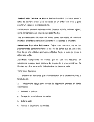 Insertos con Tornillos de Rosca: Pernos sin cabeza con rosca interna o
rollos de alambre hechos para insertarse en un orificio sin rosca y para
aceptar un sujetador con rosca externa.
Se ensamblan en materiales más débiles (Plástico, madera y metales ligeros,
como el magnesio) para proporcionar roscar fuertes.
Tras el subsecuente ensamble del tornillo dentro del inserto, el cañón del
inserto se expande hacia los lados del orificio, asegurando el ensamble.
Sujetadores Roscados Prisioneros: Sujetadores con rosca que se han
preensamblado permanentemente a una de las partes que se van a unir.
Esto da pie a la soldadura por fusión, soldadura fuerte, al ajuste de prensa o
el formado en frío.
Arandelas: Componente de equipo que se usa con frecuencia en
sujetadores roscados para asegurar la firmeza de la unión mecánica. Es
términos sencillos, es un anillo delgado plano de chapa de metal.
Tiene varias funciones.
1. Distribuir las tensiones que se concentrarían en la cabeza del perno o
tornillo/tuerca.
2. Proporciona apoyo para orificios de separación grandes en partes
ensambladas
3. Aumenta la presión.
4. Protege las superficies de las partes.
5. Sella la unión.
6. Resiste el aflojamiento inadvertido.
 