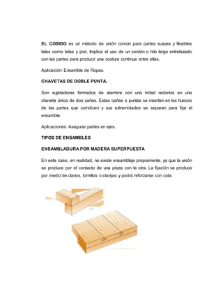 EL COSIDO es un método de unión común para partes suaves y flexibles
tales como telas y piel. Implica el uso de un cordón o hilo largo entrelazado
con las partes para producir una costura continua entre ellas.
Aplicación: Ensamble de Ropas.
CHAVETAS DE DOBLE PUNTA.
Son sujetadores formados de alambre con una mitad redonda en una
chaveta única de dos cañas. Estas cañas o puntas se insertan en los huecos
de las partes que coindicen y sus extremidades se separan para fijar el
ensamble.
Aplicaciones: Asegurar partes en ejes.
TIPOS DE ENSAMBLES
ENSAMBLADURA POR MADERA SUPERPUESTA
En este caso, en realidad, no existe ensamblaje propiamente, ya que la unión
se produce por el contacto de una pieza con la otra. La fijación se produce
por medio de clavos, tornillos o clavijas y podrá reforzarse con cola.
 