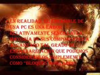 En realidad, el ensamble de una PC es una labor relativamente sencilla. La mayoría de sus componentes a alcanzado tal grado de estandarización que podemos considerarlos simplemente como “bloques modulares”.