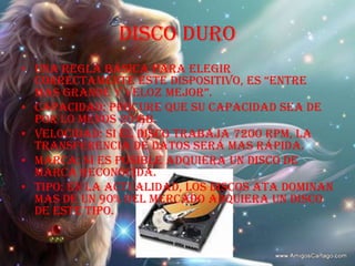 DISCO DUROUna regla básica para elegir correctamente este dispositivo, es “entre mas grande y veloz mejor”.Capacidad: procure que su capacidad sea de por lo menos 20 GB.Velocidad: si el disco trabaja 7200 RPM, la transferencia de datos será mas rápida.Marca: si es posible adquiera un disco de marca reconocida.Tipo: en la actualidad, los discos ATA dominan mas de un 90% del mercado adquiera un disco de este tipo.
