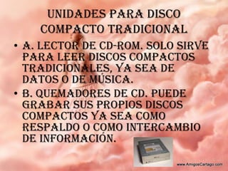 UNIDADES PARA DISCO COMPACTO TRADICIONALA. lector de CD-ROM. Solo sirve para leer discos compactos tradicionales, ya sea de datos o de música.B. quemadores de CD. Puede grabar sus propios discos compactos ya sea como respaldo o como intercambio de información.