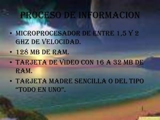 PROCESO DE INFORMACIONMicroprocesador de entre 1,5 Y 2 GHZ de velocidad.128 MB de RAM.Tarjeta de video con 16 a 32 MB de RAM.Tarjeta madre sencilla o del tipo “todo en uno”.