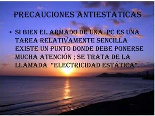 Precauciones ANTIESTATICAS Si bien el armado de una  PC es una tarea relativamente sencilla  existe un punto donde debe ponerse mucha atención ; se trata de la llamada  “electricidad estática”. 