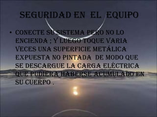 SEGURIDAD EN  EL  EQUIPO Conecte su sistema pero no lo encienda ; y luego toque varia veces una superficie metálica  expuesta no pintada  de modo que se descargue la carga eléctrica que pudiera haberse acumulado en su cuerpo .