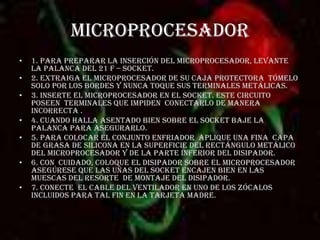MICROPROCESADOR 1. para preparar la inserción del microprocesador, levante la palanca del 21 f – socket.2. extraiga el microprocesador de su caja protectora  tómelo solo por los bordes y nunca toque sus terminales metálicas. 3. inserte el microprocesador en el socket. Este circuito  poseen  terminales que impiden  conectarlo de manera incorrecta .4. cuando halla asentado bien sobre el socket baje la palanca para asegurarlo.5. para colocar el conjunto enfriador  aplique una fina  capa de grasa de silicona en la superficie del rectángulo metálico del microprocesador y de la parte inferior del disipador.6. Con  cuidado, coloque el disipador sobre el microprocesador  asegúrese que las uñas del socket encajen bien en las muescas del resorte  de montaje del disipador. 7. conecte  el cable del ventilador en uno de los zócalos  incluidos para tal fin en la tarjeta madre.