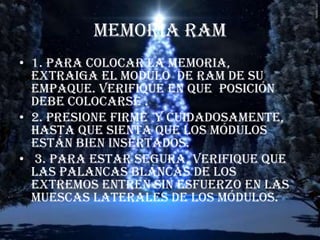 MEMORIA RAM 1. para colocar la memoria, extraiga el modulo  de RAM de su empaque. Verifique en que  posición debe colocarse . 2. presione firme  y cuidadosamente, hasta que sienta que los módulos están bien insertados.  3. para estar segura, verifique que las palancas blancas de los extremos entren sin esfuerzo en las muescas laterales de los módulos.   
