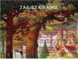 TARJETA MADRE 1. retire las tapas laterales del gabinete, y localice la placa del montaje; aquí se colocara la tarjeta madre .2. provisionalmente, coloque la tarjeta madre sobre la placa de montaje.3. marque los orificios que emplearan para los tornillos de montaje .4. antes de fijar la tarjeta madre  tendrá que elegir entre las laminillas de puertos incluidas en el gabinete  aquella que permita acceder a todos los puertos incorporados en la misma .5. fije la tarjeta madre, cuidando que los puertos  encajen en los orificios de la laminilla correspondiente .6. conecte los cables que vienen desde el panel frontal sirven para el encendido , los  LED  indicadores  y en su casa – los puertos  USB frontales.