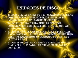 UNIDADES DE DISCO1. localice la bahía de 3,5 pulgadas que tiene comunicación con el exterior. En ella se introducirá la unidad de disquetes 2. localice una bahía similar pero sin comunicación con el exterior  y coloque ahí el disco duro.3. libere una de las bahías de 5,25 pulgadas  para  montar  la unidad de CD-ROM  en nuestro caso  instalaremos un quemador de CD  y un lector de DVD.4 . Antes de instalar ambas unidades mueva  el jumper  que cada una tiene en su parte posterior  