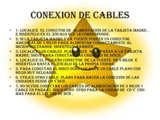 1. Localice  el conector de  alimentación de la tarjeta madre , e insértelo en el zócalo que le corresponde.2. si la tarjeta madre y la fuente poseen un conector adicional de 4 hilos para alimentar correctamente al microprocesador  insértelo  también. 3. localice los cables  planos que  acompañan a la tarjeta madre; sirve para conectar las unidades de disco. 4. localice el pequeño conector  de la fuente  de 4 hilos  e insértelo hasta el zócalo de la propia unidad.5. para conectar el disco duro localice un cable plano con hilos muy delgados.6. utilice otro cable  plano para hacer la conexión de las unidades desde CD y DVD.7. no olvide conectar los cables de alimentación de 4 hilos 1 cable es para el disco duro  otro para la unidad de  CD y  uno mas para el lector de DVD . CONEXION DE CABLES 