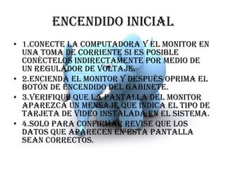ENCENDIDO INICIAL1.conecte la computadora y el monitor en una toma de corriente si es posible conéctelos indirectamente por medio de un regulador de voltaje.2.encienda el monitor y después oprima el botón de encendido del gabinete.3.verifique que la pantalla del monitor aparezca un mensaje que indica el tipo de tarjeta de video instalada en el sistema.4.solo para confirmar revise que los datos que aparecen en esta pantalla sean correctos.