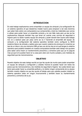 INTRODUCCION
En este trabajo explicaremos como ensamblar un equipo de cómputo y la configuración de
un sistema operativo el que deseemos instalar bueno para empezar a ser esto tenemos
que saber todo sobre una computadora sus componentes y todo los materiales que vamos
a utilizar para poder hacer un ensamble correcto y no nos falte nada pero ya eso se los
explicaremos después también hay que tener en cuenta unas normas de seguridad e
higiene para no dañar nuestro equipo de cómputo y poder tenerlo bien bueno este trabajo
nos va a explicar paso por paso como se va ir haciendo el ensamblé del equipo de
cómputo y la configuración del sistema operativo también como configurar tu BIOS
(sistema básico de entrada y salida) para que nuestro sistema de arranque lo iniciemos ya
sea de un disco o de una memoria USB ya sea uno de los dos en el cual tengas tu sistema
operativo para poderlo instalarlo en nuestra computadora también este trabajo nos ayudara
para saber cómo hacer un mantenimiento preventivo y correctivo para que ya no pagues
mas ya que tú lo puedes hacer en tu casa pero claro con mucho cuidado y con medidas de
seguridad que las mencionaremos.

                                      OBJETIVO
Nuestro objetivo de este trabajo escrito es que les ayude de mucho para poder ensamblar
un equipo de cómputo y configurarlo y ustedes mismos lo puedan hacer con todos los
pasos que les mencionaremos y las medidas de seguridad e higiene las cuales tienen que
tener para poder hacer su ensamble perfecto y no dañen ningún componente de su equipo
también nuestro objetivo es que les ayude el trabajo para que ustedes puedan instalar su
sistema operativo solos sin ningún inconveniente y también hacer su mantenimiento
preventivo y correctivo de su pc.




                                            3
 