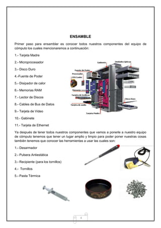ENSAMBLE
Primer paso para ensamblar es conocer todos nuestros componentes del equipo de
cómputo los cuales mencionaremos a continuación:

1.- Tarjeta Madre

2.- Microprocesador

3.- Disco Duro

4.-Fuente de Poder

5.- Disipador de calor

6.- Memorias RAM

7.- Lector de Discos

8.- Cables de Bus de Datos

9.- Tarjeta de Video

10.- Gabinete

11.- Tarjeta de Ethernet

Ya después de tener todos nuestros componentes que vamos a ponerle a nuestro equipo
de cómputo tenemos que tener un lugar amplio y limpio para poder poner nuestras cosas
también tenemos que conocer las herramientas a usar las cuales son:

1.- Desarmador

2.- Pulsera Antiestática

3.- Recipiente (para los tornillos)

4.- Tornillos

5.- Pasta Térmica




                                          4
 