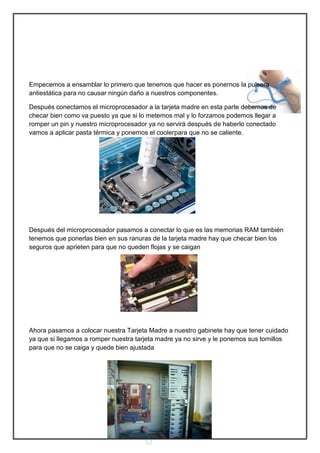 Empecemos a ensamblar lo primero que tenemos que hacer es ponernos la pulsera
antiestática para no causar ningún daño a nuestros componentes.

Después conectamos el microprocesador a la tarjeta madre en esta parte debemos de
checar bien como va puesto ya que si lo metemos mal y lo forzamos podemos llegar a
romper un pin y nuestro microprocesador ya no servirá después de haberlo conectado
vamos a aplicar pasta térmica y ponemos el coolerpara que no se caliente.




Después del microprocesador pasamos a conectar lo que es las memorias RAM también
tenemos que ponerlas bien en sus ranuras de la tarjeta madre hay que checar bien los
seguros que aprieten para que no queden flojas y se caigan




Ahora pasamos a colocar nuestra Tarjeta Madre a nuestro gabinete hay que tener cuidado
ya que si llegamos a romper nuestra tarjeta madre ya no sirve y le ponemos sus tornillos
para que no se caiga y quede bien ajustada




                                            5
 