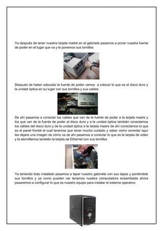 Ya después de tener nuestra tarjeta madre en el gabinete pasamos a poner nuestra fuente
de poder en el lugar que va y le ponemos sus tornillos




Después de haber colocado la fuente de poder vamos a colocar lo que es el disco duro y
la unidad óptica en su lugar con sus tornillos y sus cables




De ahí pasamos a conectar los cables que van de la fuente de poder a la tarjeta madre y
los que van de la fuente de poder al disco duro y a la unidad óptica también conectamos
los cables del disco duro y de la unidad óptica a la tarjeta madre de ahí conectamos lo que
es el panel frontal el cual tenemos que tener mucho cuidado y saber cómo conectar aquí
les dejare una imagen de cómo va de ahí pasamos a conectar lo que es la tarjeta de video
y la atornillamos también la tarjeta de Ethernet con sus tornillos




Ya teniendo todo instalado pasamos a tapar nuestro gabinete con sus tapas y poniéndole
sus tornillos y ya como pueden ver tenemos nuestra computadora ensamblada ahora
pasaremos a configurar lo que es nuestro equipo para instalar el sistema operativo




                                             6
 