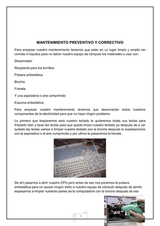 MANTENIMIENTO PREVENTIVO Y CORRECTIVO
Para empezar nuestro mantenimiento tenemos que estar en un lugar limpio y amplio sin
comida ni líquidos para no dañar nuestro equipo de cómputo los materiales a usar son:

Desarmador

Recipiente para los tornillos

Pulsera antiestática

Brocha

Franela

Y una aspiradora o aire comprimido

Espuma antiestática

Para empezar nuestro mantenimiento tenemos que desconectar todos nuestros
componentes de la electricidad para que no haya ningún problema

Lo primero que limpiaremos será nuestro teclado le quitaremos todas sus teclas para
limpiarlo bien y lavar las teclas para que quede limpio nuestro teclado ya después de a ver
quitado las teclas vamos a limpiar nuestro teclado con la brocha después lo sopetearemos
con la aspiradora o el aire comprimido y por ultimo le pasaremos la franela




De ahí pasamos a abrir nuestro CPU pero antes de eso nos ponemos la pulsera
antiestática para no causar ningún daño a nuestro equipo de cómputo después de abrirlo
espesamos a limpiar nuestras partes de la computadora con la brocha después de eso




                                             8
 
