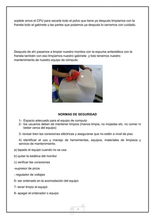 soplete amos el CPU para sacarle todo el polvo que tiene ya después limpiamos con la
franela todo el gabinete y las partes que podamos ya después lo cerramos con cuidado.




Después de ahí pasamos a limpiar nuestro monitos con la espuma antiestática con la
franela también con eso limpiamos nuestro gabinete y listo tenemos nuestro
mantenimiento de nuestro equipo de cómputo.




                                    NORMAS DE SEGURIDAD
   1- Espacio adecuado para el equipo de computo
   2- los usuarios deben de mantener limpios (manos limpia, no mojadas etc. no comer ni
      beber cerca del equipo)
   3- revisar bien las conexiones eléctricas y asegurarse que no estén a nivel de piso
   4) identificar el uso y manejo de herramientas, equipos, materiales de limpieza y
   servicio de mantenimiento.
a) tapado el equipó cuando no se usa
b) quitar la estática del monitor
c) verificar las conexiones
-supresor de picos
- regulador de voltajes
6- ser ordenado en la acomodación del equipo
7- tener limpio el equipó
8- apagar el ordenador o equipo




                                             9
 