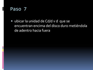 Paso 7

 ubicar la unidad de Cd/d v d que se
  encuentran encima del disco duro metiéndola
  de adentro hacia fuera
 