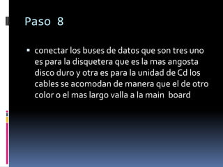Paso 8

 conectar los buses de datos que son tres uno
  es para la disquetera que es la mas angosta
  disco duro y otra es para la unidad de Cd los
  cables se acomodan de manera que el de otro
  color o el mas largo valla a la main board
 