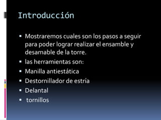 Introducción

 Mostraremos cuales son los pasos a seguir
    para poder lograr realizar el ensamble y
    desamable de la torre.
   las herramientas son:
   Manilla antiestática
   Destornillador de estría
   Delantal
    tornillos
 