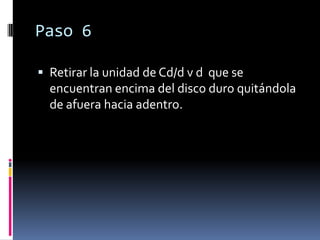 Paso 6

 Retirar la unidad de Cd/d v d que se
  encuentran encima del disco duro quitándola
  de afuera hacia adentro.
 