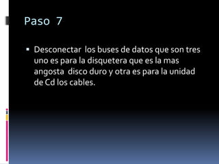 Paso 7

 Desconectar los buses de datos que son tres
  uno es para la disquetera que es la mas
  angosta disco duro y otra es para la unidad
  de Cd los cables.
 