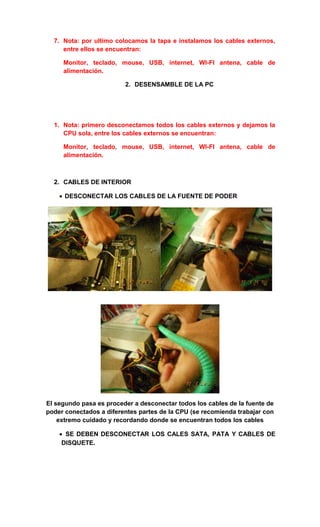 7. Nota: por ultimo colocamos la tapa e instalamos los cables externos,
     entre ellos se encuentran:

     Monitor, teclado, mouse, USB, internet, WI-FI antena, cable de
     alimentación.

                         2. DESENSAMBLE DE LA PC




  1. Nota: primero desconectamos todos los cables externos y dejamos la
     CPU sola, entre los cables externos se encuentran:

     Monitor, teclado, mouse, USB, internet, WI-FI antena, cable de
     alimentación.



  2. CABLES DE INTERIOR

    • DESCONECTAR LOS CABLES DE LA FUENTE DE PODER




El segundo pasa es proceder a desconectar todos los cables de la fuente de
poder conectados a diferentes partes de la CPU (se recomienda trabajar con
    extremo cuidado y recordando donde se encuentran todos los cables

    • SE DEBEN DESCONECTAR LOS CALES SATA, PATA Y CABLES DE
     DISQUETE.
 