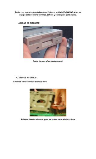 Retire con mucho cuidado la unidad óptica o unidad CD-RW/DVD si en su
      equipo esta contiene tornillos, záfelos y extraiga de para afuera.



    • UNIDAD DE DISQUETE




                     Retire de para afuera esta unidad




   4. DISCOS INTERNOS:

En estos se encuentran el disco duro




        Primero desatornillamos, para así poder sacar el disco duro
 
